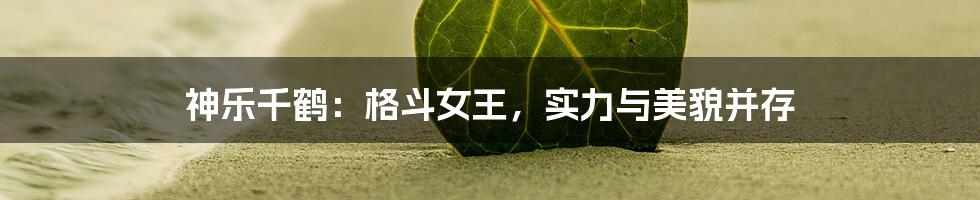 神乐千鹤:格斗女王,实力与美貌并存