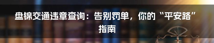 盘锦交通违章查询:告别罚单,你的“平安路”指南