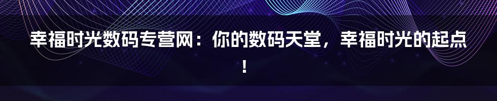 幸福时光数码专营网:你的数码天堂,幸福时光的起点!
