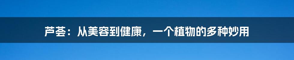 芦荟:从美容到健康,一个植物的多种妙用