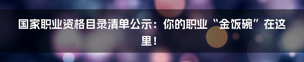 国家职业资格目录清单公示:你的职业“金饭碗”在这里!