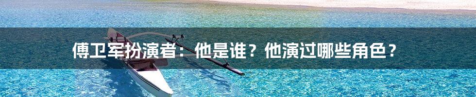 傅卫军扮演者：他是谁？他演过哪些角色？