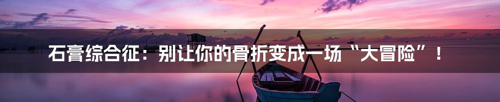 石膏综合征：别让你的骨折变成一场“大冒险”！