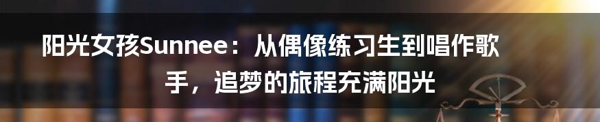 阳光女孩Sunnee:从偶像练习生到唱作歌手,追梦的旅程充满阳光