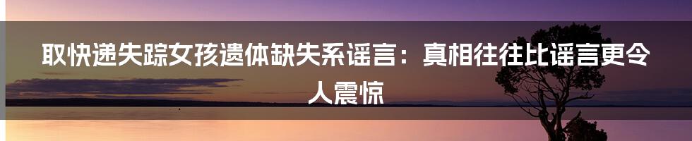 取快递失踪女孩遗体缺失系谣言:真相往往比谣言更令人震惊