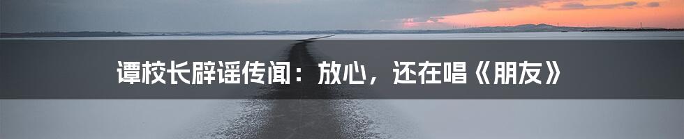 谭校长辟谣传闻:放心,还在唱《朋友》