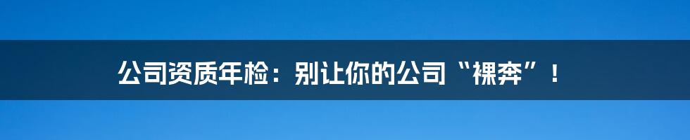 公司资质年检：别让你的公司“裸奔”！