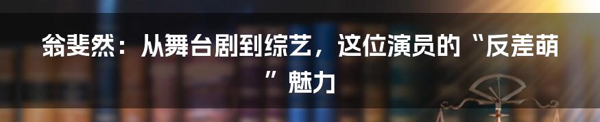 翁斐然:从舞台剧到综艺,这位演员的“反差萌”魅力