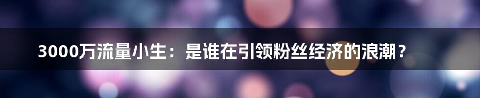 3000万流量小生:是谁在引领粉丝经济的浪潮?