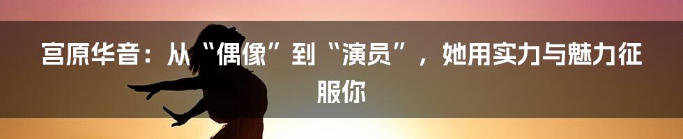 宫原华音:从“偶像”到“演员”,她用实力与魅力征服你