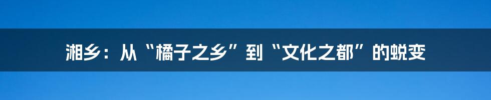 湘乡:从“橘子之乡”到“文化之都”的蜕变