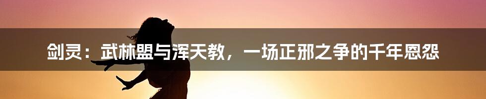 剑灵:武林盟与浑天教,一场正邪之争的千年恩怨