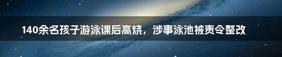 140余名孩子游泳课后高烧,涉事泳池被责令整改