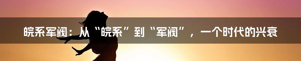 皖系军阀：从“皖系”到“军阀”，一个时代的兴衰