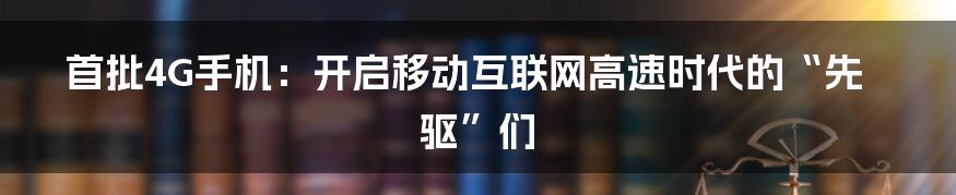 首批4G手机:开启移动互联网高速时代的“先驱”们