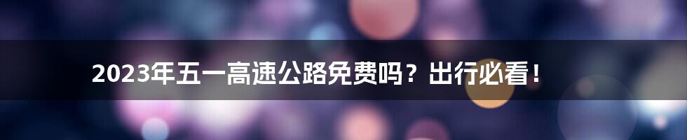2023年五一高速公路免费吗?出行必看!
