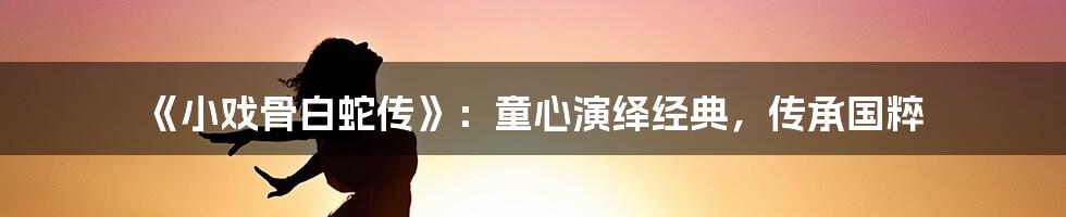 《小戏骨白蛇传》:童心演绎经典,传承国粹