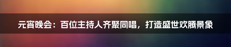 元宵晚会：百位主持人齐聚同唱，打造盛世欢腾景象