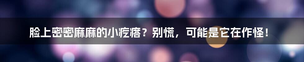 脸上密密麻麻的小疙瘩?别慌,可能是它在作怪!