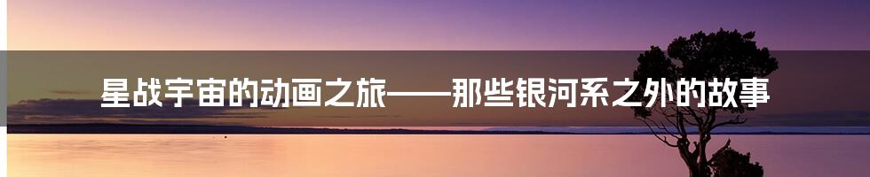星战宇宙的动画之旅——那些银河系之外的故事