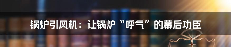 锅炉引风机：让锅炉“呼气”的幕后功臣