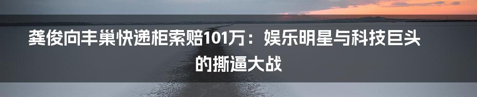 龚俊向丰巢快递柜索赔101万:娱乐明星与科技巨头的撕逼大战