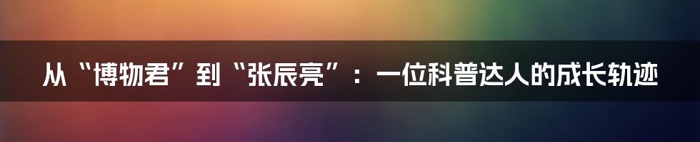 从“博物君”到“张辰亮”：一位科普达人的成长轨迹