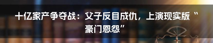 十亿家产争夺战：父子反目成仇，上演现实版“豪门恩怨”