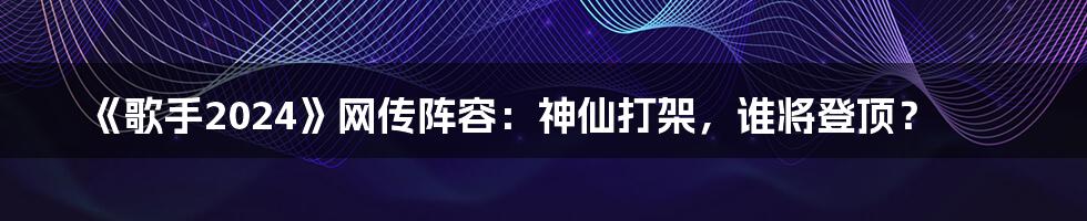 《歌手2024》网传阵容:神仙打架,谁将登顶?