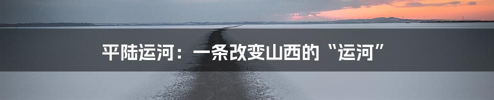 平陆运河:一条改变山西的“运河”