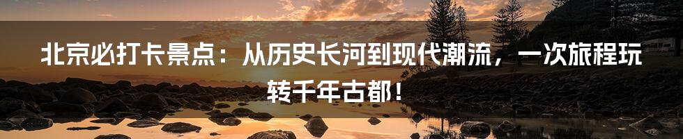 北京必打卡景点:从历史长河到现代潮流,一次旅程玩转千年古都!