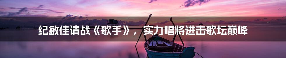 纪敏佳请战《歌手》,实力唱将进击歌坛巅峰