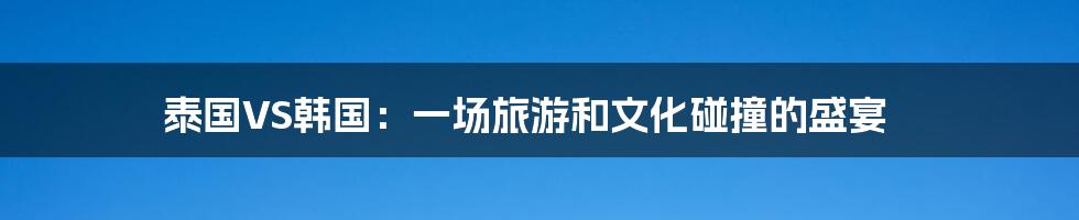 泰国VS韩国:一场旅游和文化碰撞的盛宴