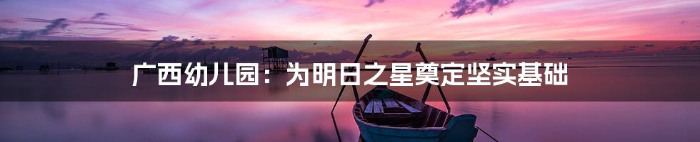 广西幼儿园:为明日之星奠定坚实基础