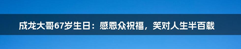 成龙大哥67岁生日:感恩众祝福,笑对人生半百载