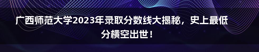 广西师范大学2023年录取分数线大揭秘，史上最低分横空出世！