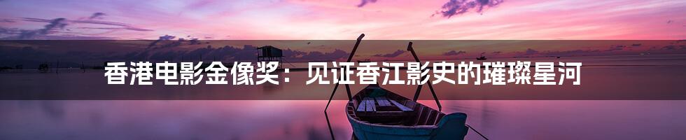 香港电影金像奖：见证香江影史的璀璨星河