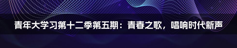 青年大学习第十二季第五期:青春之歌,唱响时代新声