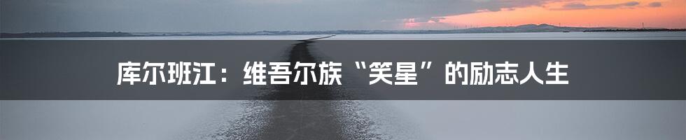 库尔班江：维吾尔族“笑星”的励志人生