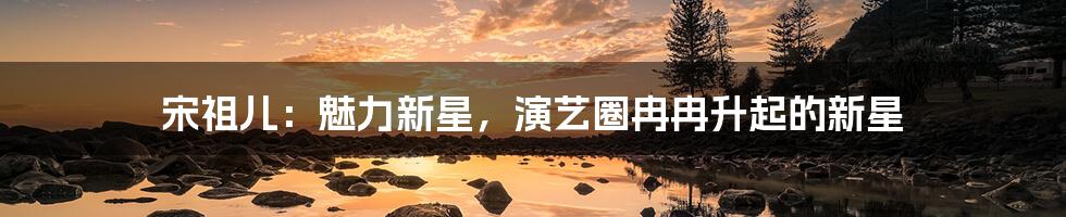 宋祖儿：魅力新星，演艺圈冉冉升起的新星