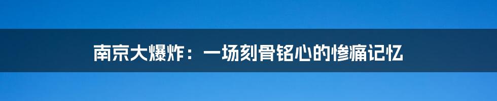 南京大爆炸:一场刻骨铭心的惨痛记忆