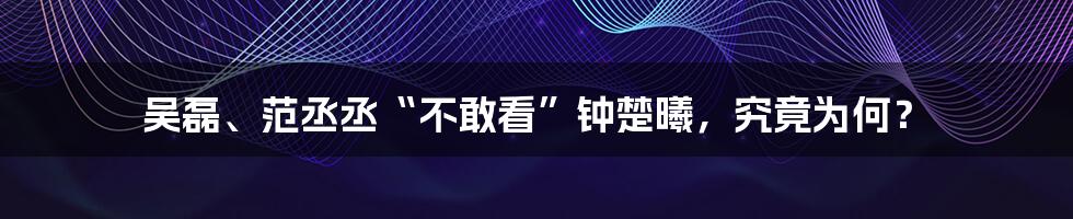 吴磊、范丞丞“不敢看”钟楚曦,究竟为何?