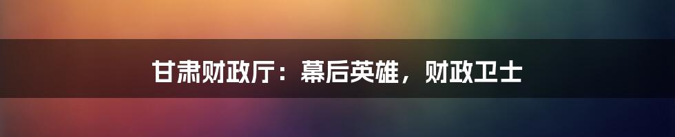 甘肃财政厅:幕后英雄,财政卫士