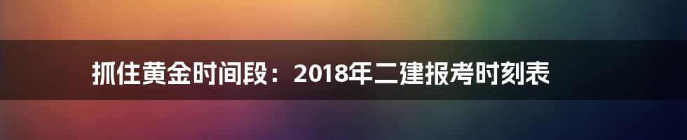 抓住黄金时间段:2018年二建报考时刻表