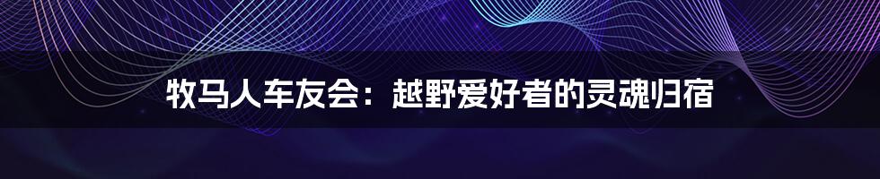 牧马人车友会：越野爱好者的灵魂归宿