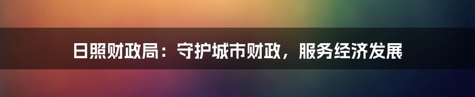 日照财政局:守护城市财政,服务经济发展