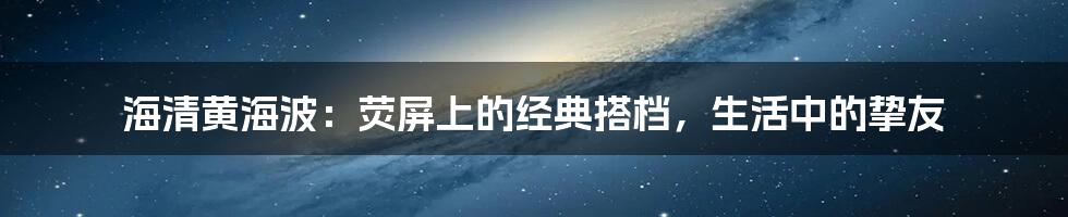 海清黄海波:荧屏上的经典搭档,生活中的挚友