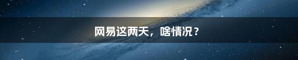 网易这两天,啥情况?