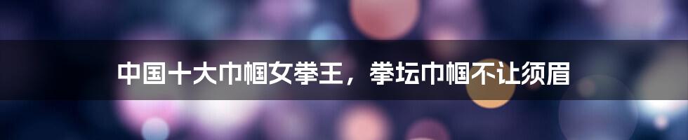 中国十大巾帼女拳王,拳坛巾帼不让须眉