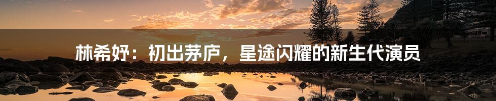 林希妤：初出茅庐，星途闪耀的新生代演员
